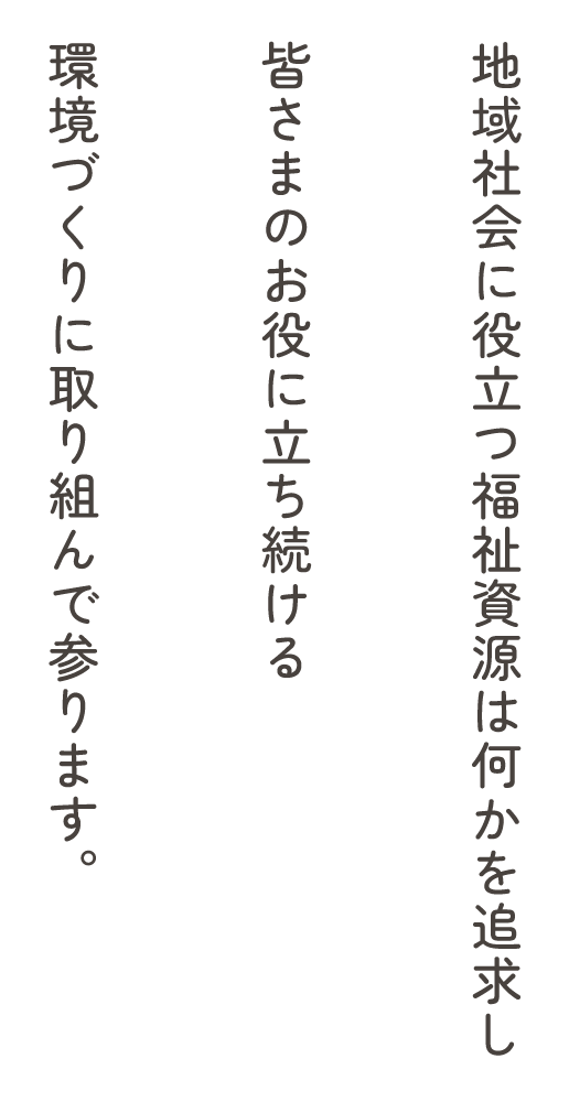 地域社会に役立つ福祉資源は何かを追求し皆さまのお役に立ち続ける環境づくりに取り組んで参ります。